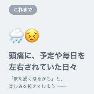 これまで 頭痛に、予定や毎日を左右されていた日々 「また痛くなるかも」と、楽しみを控えてしまう
