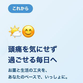 これから 頭痛を気にせず過ごせる毎日へ お薬と生活の工夫を、あなたのペースで、いっしょに